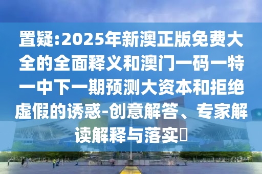 置疑:2025年新澳正版免費大全的全面釋義和澳門一碼一特一中下一期預(yù)測大資本和拒絕虛假的誘惑-創(chuàng)意解答、專家解讀解釋與落實?