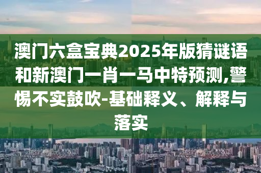 澳門六盒寶典2025年版猜謎語和新澳門一肖一馬中特預(yù)測,警惕不實鼓吹-基礎(chǔ)釋義、解釋與落實