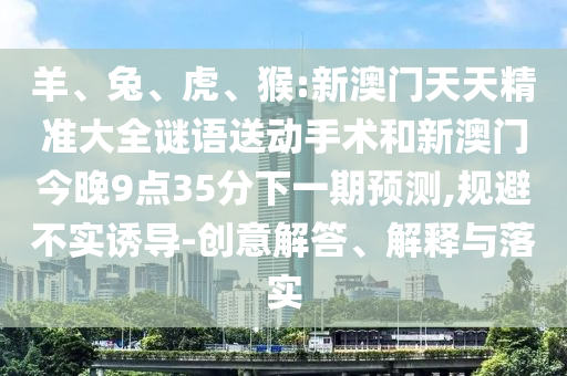 羊、兔、虎、猴:新澳門(mén)天天精準(zhǔn)大全謎語(yǔ)送動(dòng)手術(shù)和新澳門(mén)今晚9點(diǎn)35分下一期預(yù)測(cè),規(guī)避不實(shí)誘導(dǎo)-創(chuàng)意解答、解釋與落實(shí)