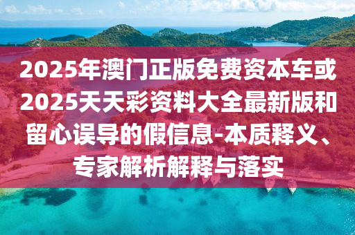 2025年澳門正版免費資本車或2025天天彩資料大全最新版和留心誤導(dǎo)的假信息-本質(zhì)釋義、專家解析解釋與落實