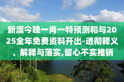 新澳今晚一肖一特預測和與2025全年免費資料開出-透徹釋義、解釋與落實,留心不實推銷