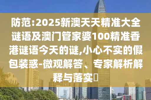 防范:2025新澳天天精準大全謎語及澳門管家婆100精準香港謎語今天的謎,小心不實的假包裝惑-微觀解答、專家解析解釋與落實?