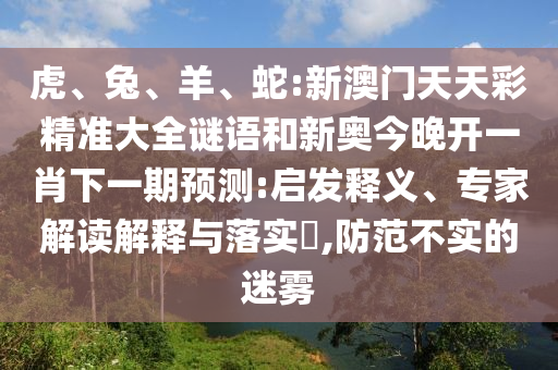 虎、兔、羊、蛇:新澳門天天彩精準(zhǔn)大全謎語和新奧今晚開一肖下一期預(yù)測:啟發(fā)釋義、專家解讀解釋與落實?,防范不實的迷霧