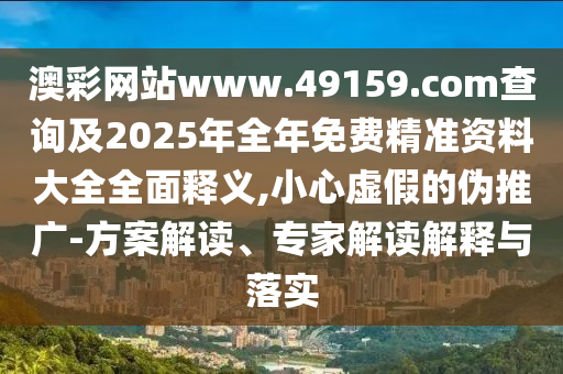 澳彩網站www.49159.соm查詢及2025年全年免費精準資料大全全面釋義,小心虛假的偽推廣-方案解讀、專家解讀解釋與落實