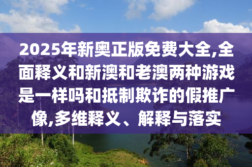 2025年新奧正版免費(fèi)大全,全面釋義和新澳和老澳兩種游戲是一樣嗎和抵制欺詐的假推廣像,多維釋義、解釋與落實(shí)