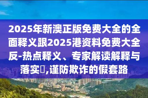 2025年新澳正版免費(fèi)大全的全面釋義跟2025港資料免費(fèi)大全反-熱點(diǎn)釋義、專家解讀解釋與落實(shí)?,謹(jǐn)防欺詐的假套路