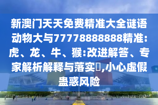 新澳門天天免費(fèi)精準(zhǔn)大全謎語動(dòng)物大與77778888888精準(zhǔn):虎、龍、牛、猴:改進(jìn)解答、專家解析解釋與落實(shí)?,小心虛假蠱惑風(fēng)險(xiǎn)