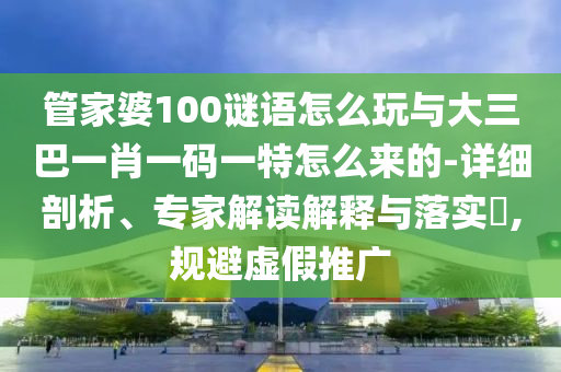 管家婆100謎語怎么玩與大三巴一肖一碼一特怎么來的-詳細(xì)剖析、專家解讀解釋與落實?,規(guī)避虛假推廣