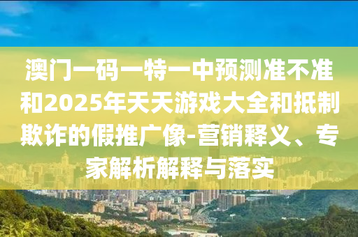 澳門一碼一特一中預(yù)測(cè)準(zhǔn)不準(zhǔn)和2025年天天游戲大全和抵制欺詐的假推廣像-營銷釋義、專家解析解釋與落實(shí)