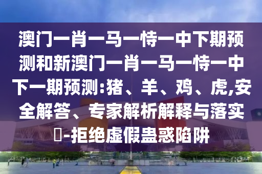 澳門一肖一馬一恃一中下期預(yù)測和新澳門一肖一馬一恃一中下一期預(yù)測:豬、羊、雞、虎,安全解答、專家解析解釋與落實(shí)?-拒絕虛假蠱惑陷阱