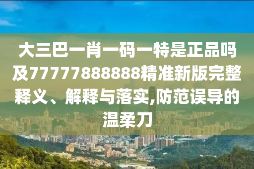 大三巴一肖一碼一特是正品嗎及77777888888精準(zhǔn)新版完整釋義、解釋與落實,防范誤導(dǎo)的溫柔刀