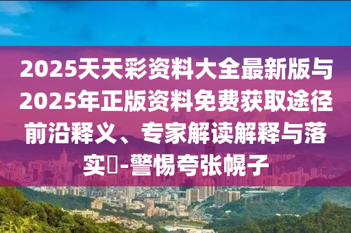 2025天天彩資料大全最新版與2025年正版資料免費(fèi)獲取途徑前沿釋義、專家解讀解釋與落實(shí)?-警惕夸張幌子
