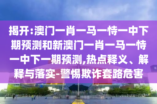 揭開:澳門一肖一馬一恃一中下期預(yù)測和新澳門一肖一馬一恃一中下一期預(yù)測,熱點(diǎn)釋義、解釋與落實(shí)-警惕欺詐套路危害
