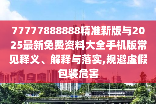 77777888888精準(zhǔn)新版與2025最新免費(fèi)資料大全手機(jī)版常見釋義、解釋與落實(shí),規(guī)避虛假包裝危害