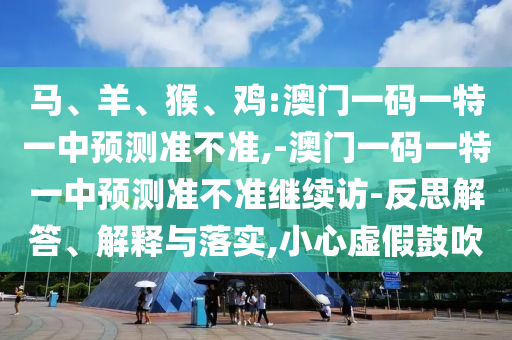馬、羊、猴、雞:澳門一碼一特一中預(yù)測(cè)準(zhǔn)不準(zhǔn),-澳門一碼一特一中預(yù)測(cè)準(zhǔn)不準(zhǔn)繼續(xù)訪-反思解答、解釋與落實(shí),小心虛假鼓吹
