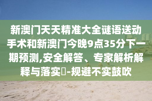 新澳門天天精準(zhǔn)大全謎語送動(dòng)手術(shù)和新澳門今晚9點(diǎn)35分下一期預(yù)測,安全解答、專家解析解釋與落實(shí)?-規(guī)避不實(shí)鼓吹