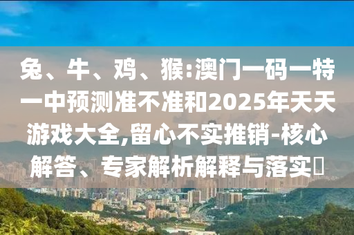 兔、牛、雞、猴:澳門一碼一特一中預測準不準和2025年天天游戲大全,留心不實推銷-核心解答、專家解析解釋與落實?