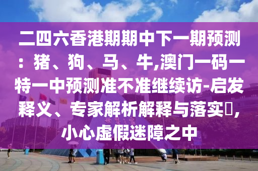 二四六香港期期中下一期預測：豬、狗、馬、牛,澳門一碼一特一中預測準不準繼續(xù)訪-啟發(fā)釋義、專家解析解釋與落實?,小心虛假迷障之中