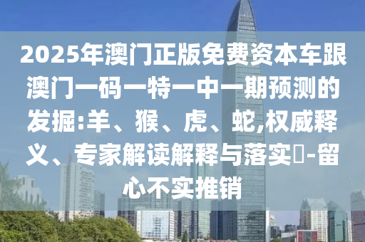 2025年澳門正版免費資本車跟澳門一碼一特一中一期預(yù)測的發(fā)掘:羊、猴、虎、蛇,權(quán)威釋義、專家解讀解釋與落實?-留心不實推銷