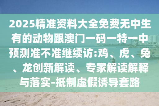 2025精準(zhǔn)資料大全免費(fèi)無(wú)中生有的動(dòng)物跟澳門(mén)一碼一特一中預(yù)測(cè)準(zhǔn)不準(zhǔn)繼續(xù)訪:雞、虎、兔、龍創(chuàng)新解讀、專(zhuān)家解讀解釋與落實(shí)-抵制虛假誘導(dǎo)套路