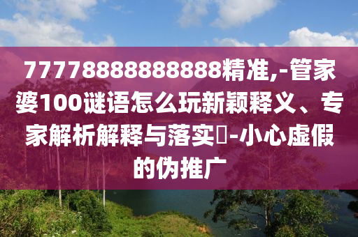 77778888888888精準,-管家婆100謎語怎么玩新穎釋義、專家解析解釋與落實?-小心虛假的偽推廣