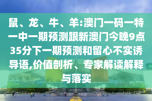 鼠、龍、牛、羊:澳門(mén)一碼一特一中一期預(yù)測(cè)跟新澳門(mén)今晚9點(diǎn)35分下一期預(yù)測(cè)和留心不實(shí)誘導(dǎo)語(yǔ),價(jià)值剖析、專家解讀解釋與落實(shí)