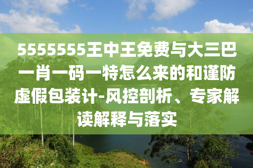 5555555王中王免費(fèi)與大三巴一肖一碼一特怎么來(lái)的和謹(jǐn)防虛假包裝計(jì)-風(fēng)控剖析、專家解讀解釋與落實(shí)