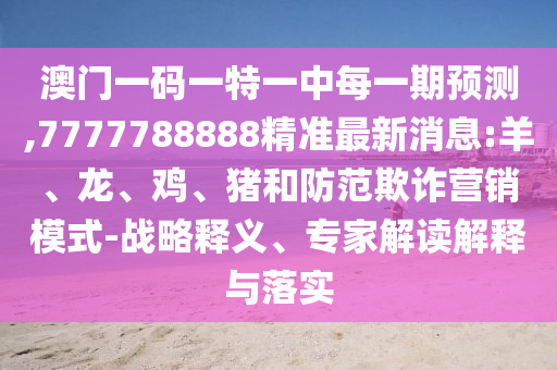 澳門(mén)一碼一特一中每一期預(yù)測(cè),7777788888精準(zhǔn)最新消息:羊、龍、雞、豬和防范欺詐營(yíng)銷(xiāo)模式-戰(zhàn)略釋義、專(zhuān)家解讀解釋與落實(shí)