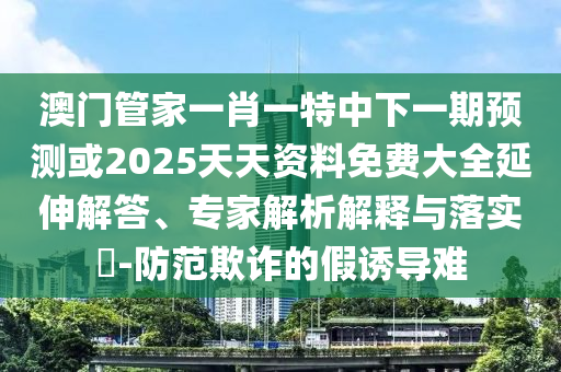 澳門管家一肖一特中下一期預(yù)測(cè)或2025天天資料免費(fèi)大全延伸解答、專家解析解釋與落實(shí)?-防范欺詐的假誘導(dǎo)難