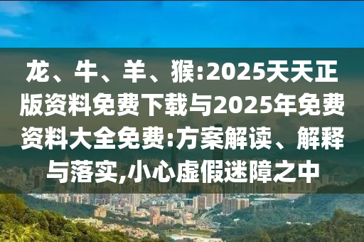 龍、牛、羊、猴:2025天天正版資料免費(fèi)下載與2025年免費(fèi)資料大全免費(fèi):方案解讀、解釋與落實(shí),小心虛假迷障之中