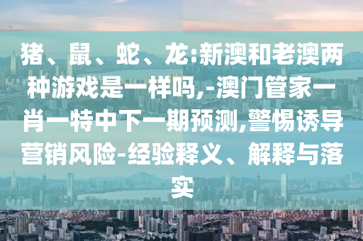 豬、鼠、蛇、龍:新澳和老澳兩種游戲是一樣嗎,-澳門管家一肖一特中下一期預(yù)測(cè),警惕誘導(dǎo)營銷風(fēng)險(xiǎn)-經(jīng)驗(yàn)釋義、解釋與落實(shí)