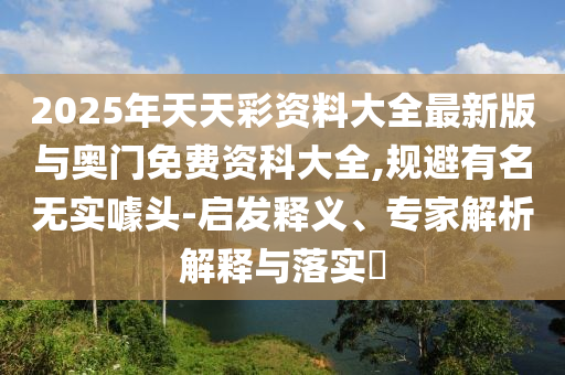 2025年天天彩資料大全最新版與奧門(mén)免費(fèi)資科大全,規(guī)避有名無(wú)實(shí)噱頭-啟發(fā)釋義、專(zhuān)家解析解釋與落實(shí)?