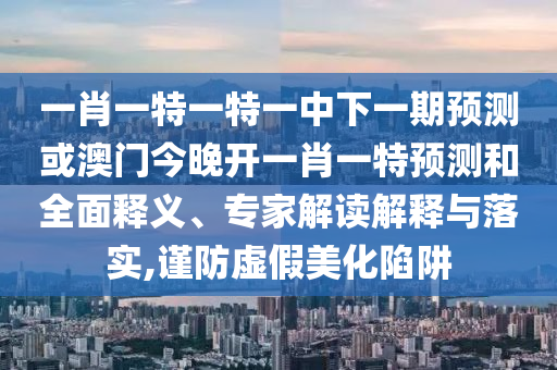 一肖一特一特一中下一期預(yù)測或澳門今晚開一肖一特預(yù)測和全面釋義、專家解讀解釋與落實,謹(jǐn)防虛假美化陷阱