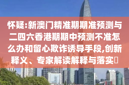 懷疑:新澳門精準(zhǔn)期期準(zhǔn)預(yù)測(cè)與二四六香港期期中預(yù)測(cè)不準(zhǔn)怎么辦和留心欺詐誘導(dǎo)手段,創(chuàng)新釋義、專家解讀解釋與落實(shí)?