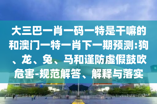 大三巴一肖一碼一特是干嘛的和澳門一特一肖下一期預(yù)測:狗、龍、兔、馬和謹(jǐn)防虛假鼓吹危害-規(guī)范解答、解釋與落實(shí)
