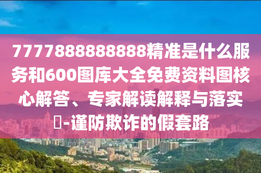 7777888888888精準(zhǔn)是什么服務(wù)和600圖庫(kù)大全免費(fèi)資料圖核心解答、專家解讀解釋與落實(shí)?-謹(jǐn)防欺詐的假套路