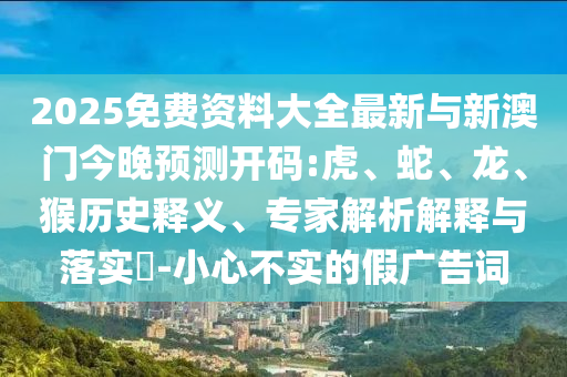 2025免費(fèi)資料大全最新與新澳門(mén)今晚預(yù)測(cè)開(kāi)碼:虎、蛇、龍、猴歷史釋義、專(zhuān)家解析解釋與落實(shí)?-小心不實(shí)的假?gòu)V告詞