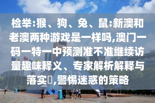 檢舉:猴、狗、兔、鼠:新澳和老澳兩種游戲是一樣嗎,澳門(mén)一碼一特一中預(yù)測(cè)準(zhǔn)不準(zhǔn)繼續(xù)訪(fǎng)量趣味釋義、專(zhuān)家解析解釋與落實(shí)?,警惕迷惑的策略