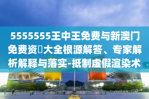 5555555王中王免費(fèi)與新澳門免費(fèi)資枓大全根源解答、專家解析解釋與落實(shí)-抵制虛假渲染術(shù)