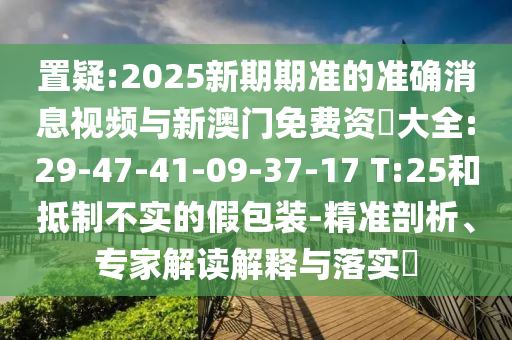 置疑:2025新期期準(zhǔn)的準(zhǔn)確消息視頻與新澳門免費(fèi)資枓大全:29-47-41-09-37-17 T:25和抵制不實(shí)的假包裝-精準(zhǔn)剖析、專家解讀解釋與落實(shí)?