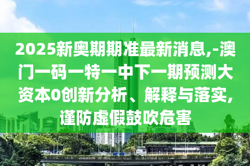 2025新奧期期準(zhǔn)最新消息,-澳門一碼一特一中下一期預(yù)測(cè)大資本0創(chuàng)新分析、解釋與落實(shí),謹(jǐn)防虛假鼓吹危害