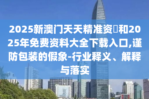 2025新澳門天天精準(zhǔn)資枓和2025年免費(fèi)資料大全下載入口,謹(jǐn)防包裝的假象-行業(yè)釋義、解釋與落實(shí)