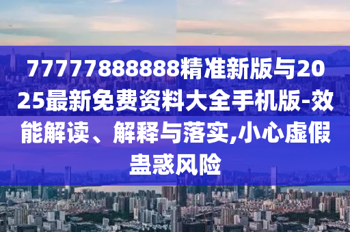 77777888888精準(zhǔn)新版與2025最新免費資料大全手機版-效能解讀、解釋與落實,小心虛假蠱惑風(fēng)險