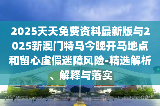 2025天天免費(fèi)資料最新版與2025新澳門特馬今晚開馬地點(diǎn)和留心虛假迷障風(fēng)險(xiǎn)-精選解析、解釋與落實(shí)