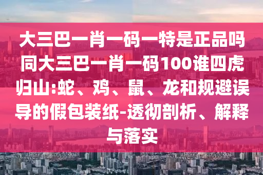 大三巴一肖一碼一特是正品嗎同大三巴一肖一碼100誰四虎歸山:蛇、雞、鼠、龍和規(guī)避誤導的假包裝紙-透徹剖析、解釋與落實