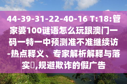 44-39-31-22-40-16 T:18:管家婆100謎語(yǔ)怎么玩跟澳門一碼一特一中預(yù)測(cè)準(zhǔn)不準(zhǔn)繼續(xù)訪-熱點(diǎn)釋義、專家解析解釋與落實(shí)?,規(guī)避欺詐的假?gòu)V告