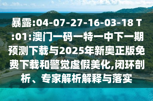 暴露:04-07-27-16-03-18 T:01:澳門一碼一特一中下一期預(yù)測下載與2025年新奧正版免費(fèi)下載和警覺虛假美化,閉環(huán)剖析、專家解析解釋與落實(shí)
