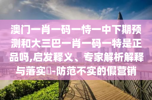 澳門一肖一碼一恃一中下期預(yù)測和大三巴一肖一碼一特是正品嗎,啟發(fā)釋義、專家解析解釋與落實?-防范不實的假營銷
