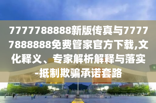 7777788888新版?zhèn)髡媾c77777888888免費管家官方下載,文化釋義、專家解析解釋與落實-抵制欺騙承諾套路