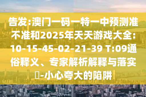 告發(fā):澳門一碼一特一中預(yù)測準(zhǔn)不準(zhǔn)和2025年天天游戲大全:10-15-45-02-21-39 T:09通俗釋義、專家解析解釋與落實?-小心夸大的陷阱